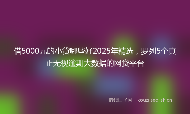 借5000元的小贷哪些好2025年精选，罗列5个真正无视逾期大数据的网贷平台
