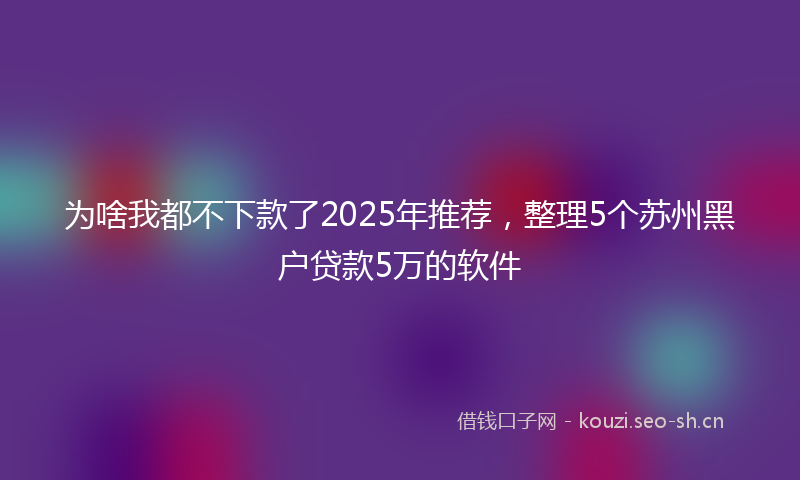 为啥我都不下款了2025年推荐,整理5个苏州黑户贷款5万的软件