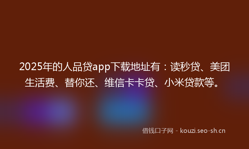 2025年的人品贷app下载地址有：读秒贷、美团生活费、替你还、维信卡卡贷、小米贷款等。