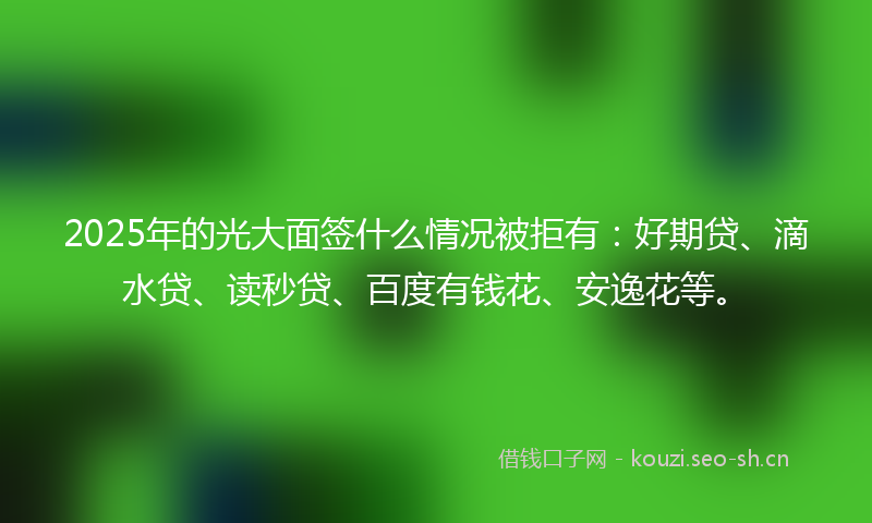 2025年的光大面签什么情况被拒有:好期贷、滴水贷、读秒贷、百度有钱花、安逸花等。