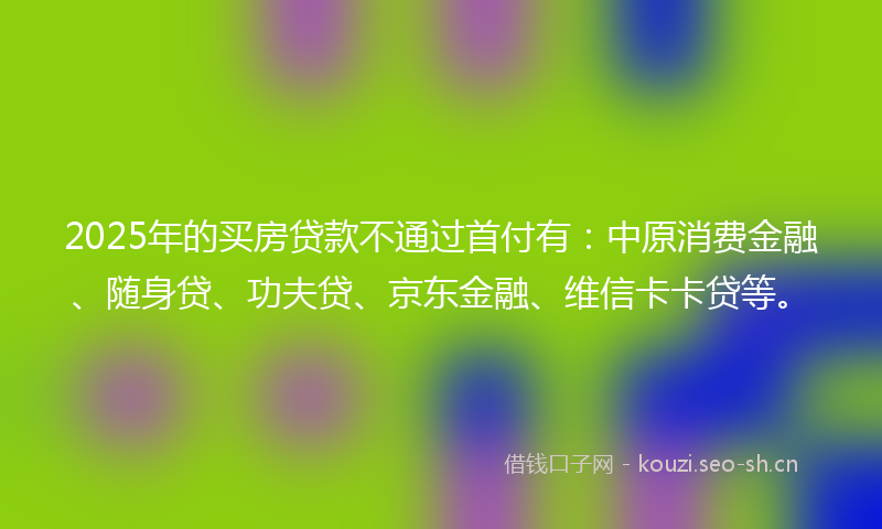 2025年的买房贷款不通过首付有:中原消费金融、随身贷、功夫贷、京东金融、维信卡卡贷等。