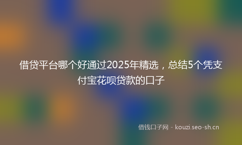 借贷平台哪个好通过2025年精选,总结5个凭支付宝花呗贷款的口子
