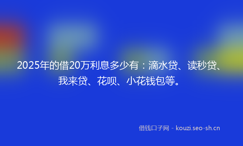2025年的借20万利息多少有：滴水贷、读秒贷、我来贷、花呗、小花钱包等。