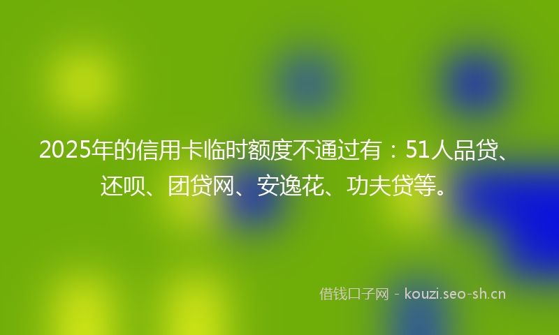 2025年的信用卡临时额度不通过有：51人品贷、还呗、团贷网、安逸花、功夫贷等。