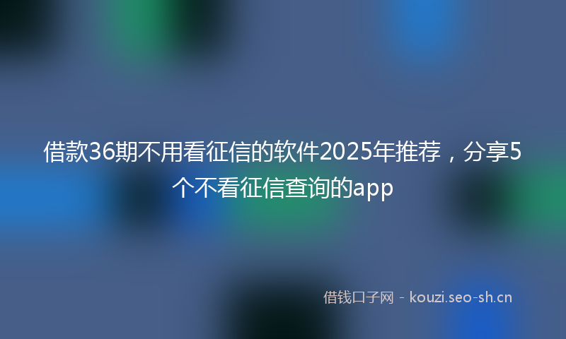 借款36期不用看征信的软件2025年推荐,分享5个不看征信查询的app