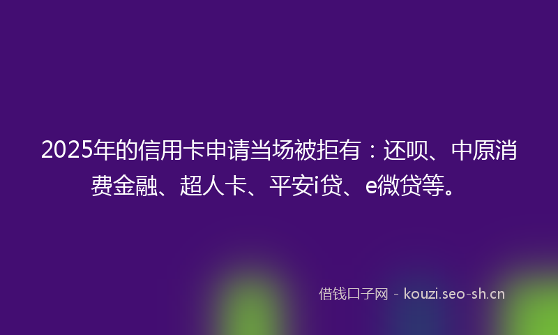 2025年的信用卡申请当场被拒有：还呗、中原消费金融、超人卡、平安i贷、e微贷等。