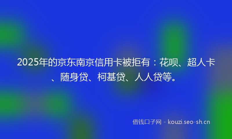 2025年的京东南京信用卡被拒有：花呗、超人卡、随身贷、柯基贷、人人贷等。