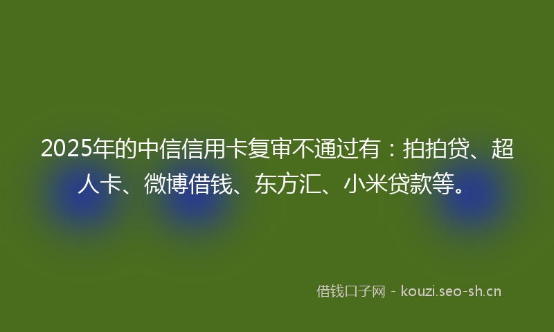 2025年的中信信用卡复审不通过有：拍拍贷、超人卡、微博借钱、东方汇、小米贷款等。