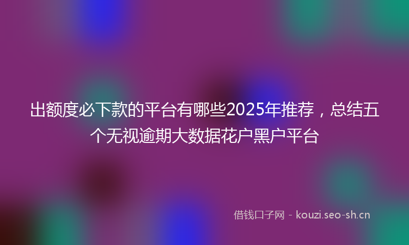 出额度必下款的平台有哪些2025年推荐，总结五个无视逾期大数据花户黑户平台