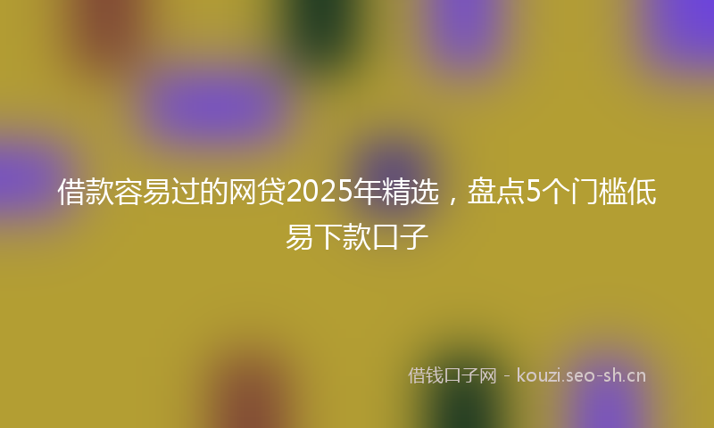 借款容易过的网贷2025年精选，盘点5个门槛低易下款口子