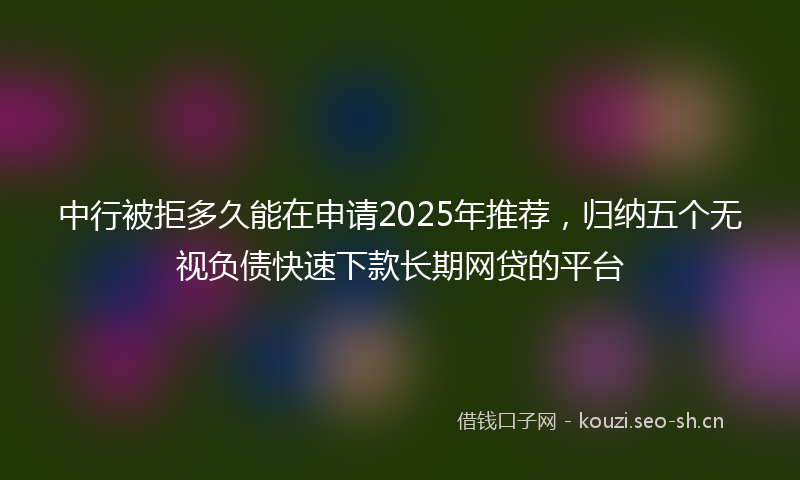 中行被拒多久能在申请2025年推荐，归纳五个无视负债快速下款长期网贷的平台