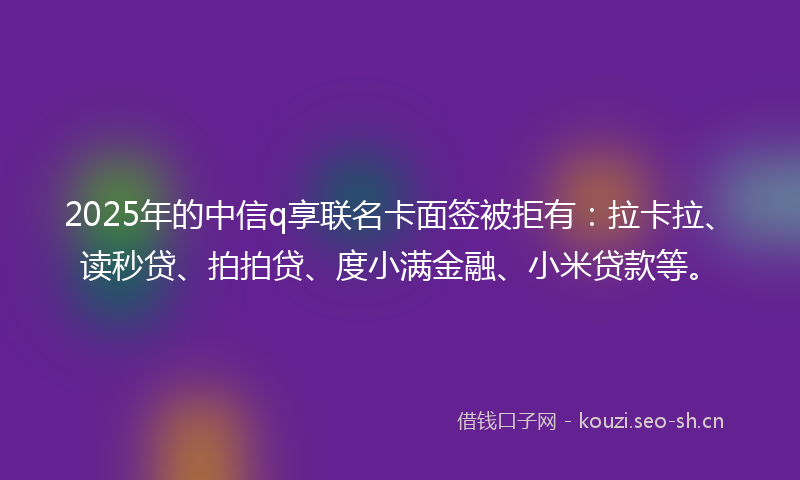 2025年的中信q享联名卡面签被拒有：拉卡拉、读秒贷、拍拍贷、度小满金融、小米贷款等。