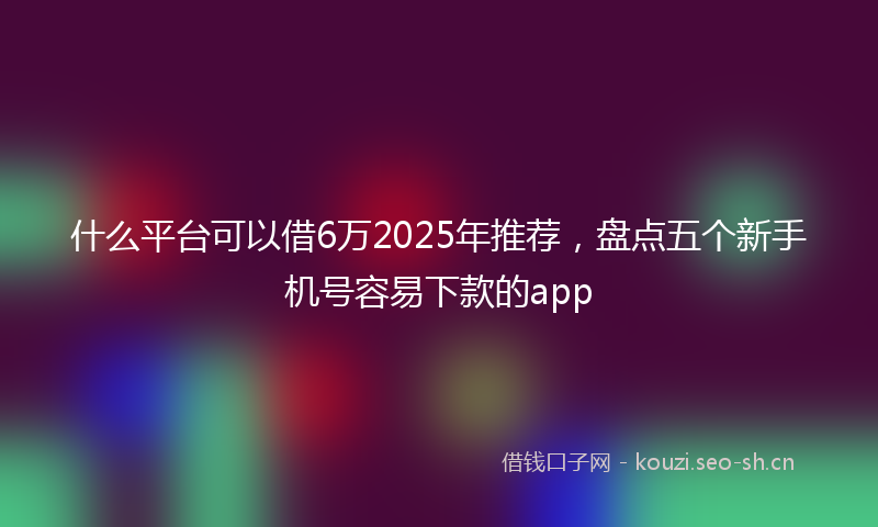 什么平台可以借6万2025年推荐，盘点五个新手机号容易下款的app