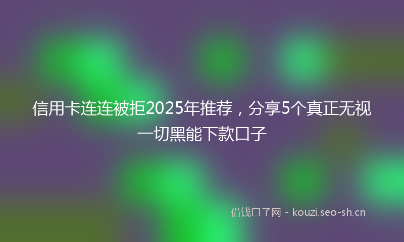 信用卡连连被拒2025年推荐,分享5个真正无视一切黑能下款口子