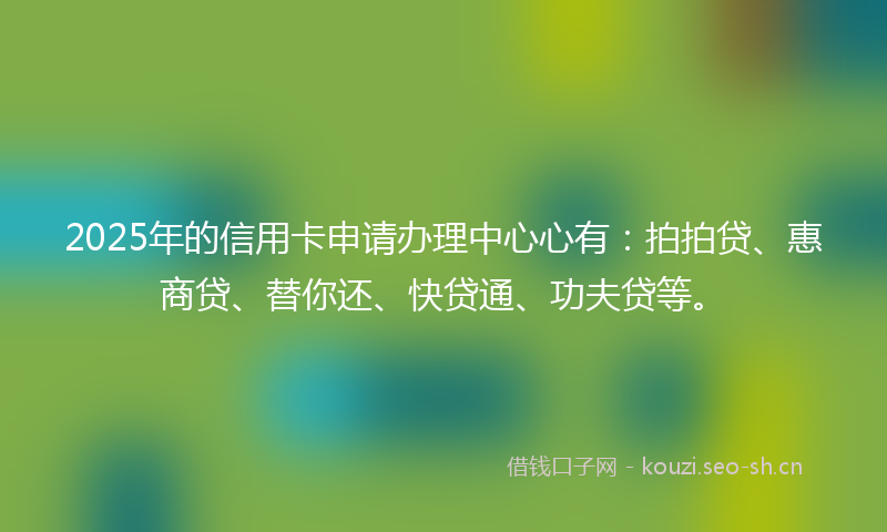 2025年的信用卡申请办理中心心有：拍拍贷、惠商贷、替你还、快贷通、功夫贷等。