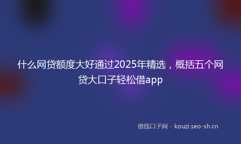 什么网贷额度大好通过2025年精选，概括五个网贷大口子轻松借app
