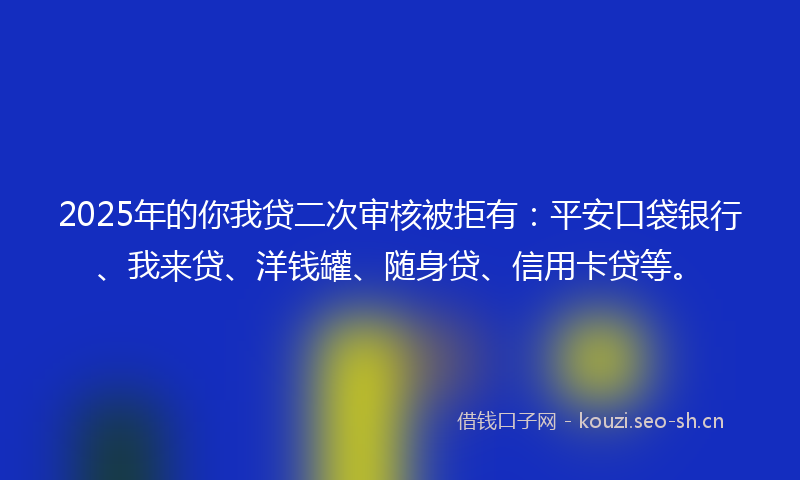 2025年的你我贷二次审核被拒有：平安口袋银行、我来贷、洋钱罐、随身贷、信用卡贷等。