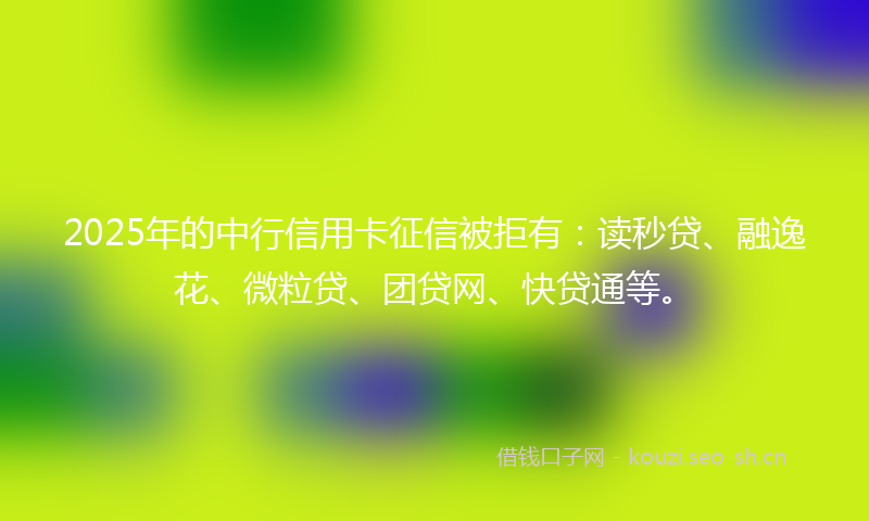 2025年的中行信用卡征信被拒有：读秒贷、融逸花、微粒贷、团贷网、快贷通等。