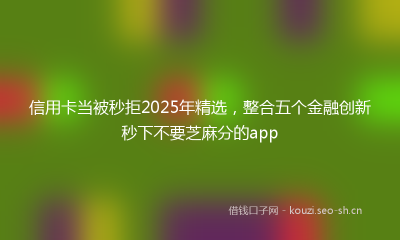 信用卡当被秒拒2025年精选，整合五个金融创新秒下不要芝麻分的app