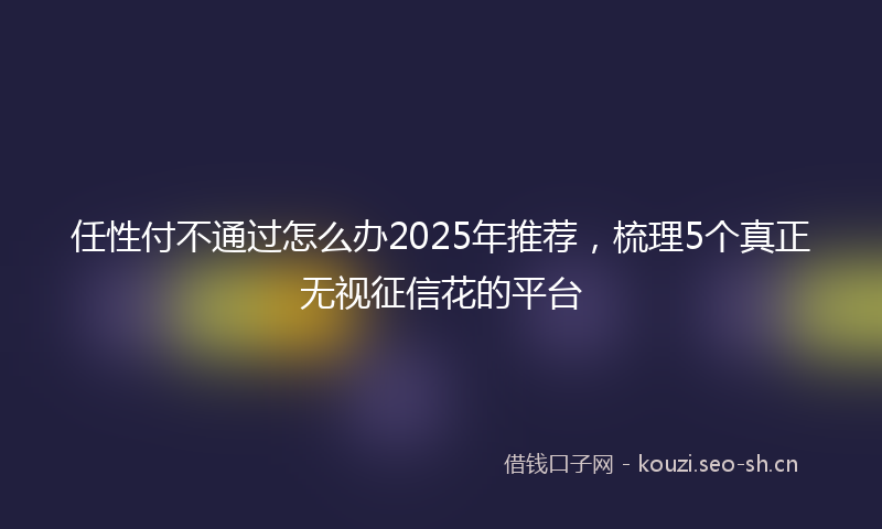 任性付不通过怎么办2025年推荐,梳理5个真正无视征信花的平台