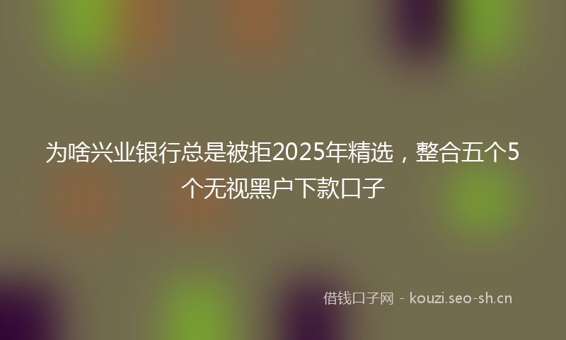 为啥兴业银行总是被拒2025年精选，整合五个5个无视黑户下款口子
