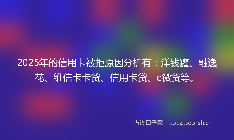 2025年的信用卡被拒原因分析有：洋钱罐、融逸花、维信卡卡贷、信用卡贷、e微贷等。
