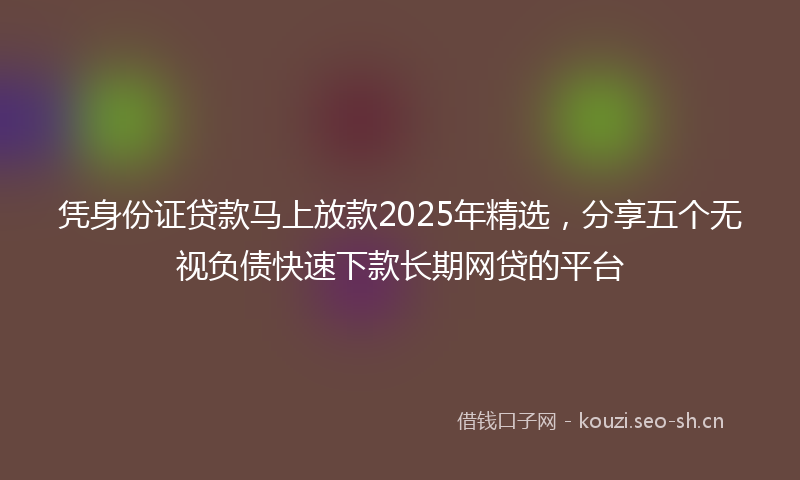 凭身份证贷款马上放款2025年精选，分享五个无视负债快速下款长期网贷的平台