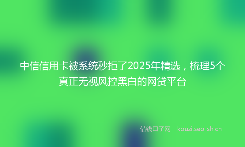 中信信用卡被系统秒拒了2025年精选，梳理5个真正无视风控黑白的网贷平台