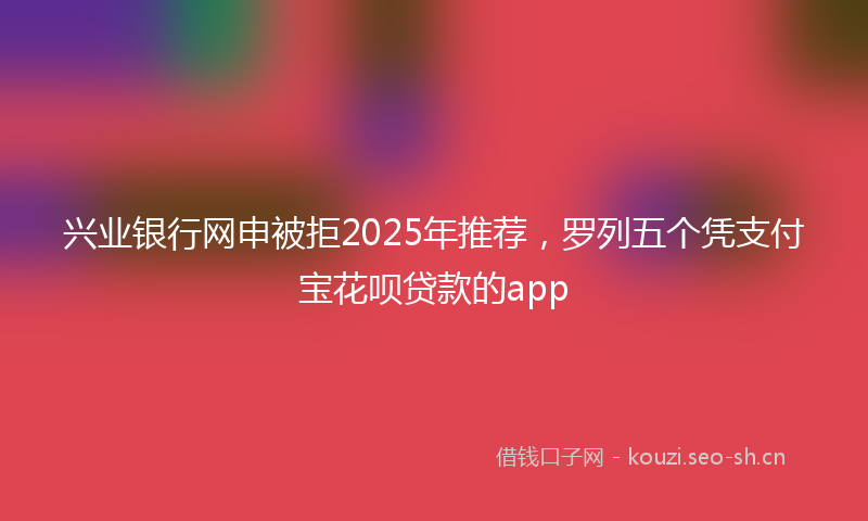 兴业银行网申被拒2025年推荐，罗列五个凭支付宝花呗贷款的app