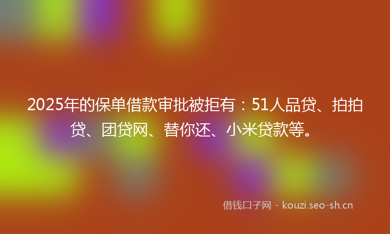 2025年的保单借款审批被拒有：51人品贷、拍拍贷、团贷网、替你还、小米贷款等。