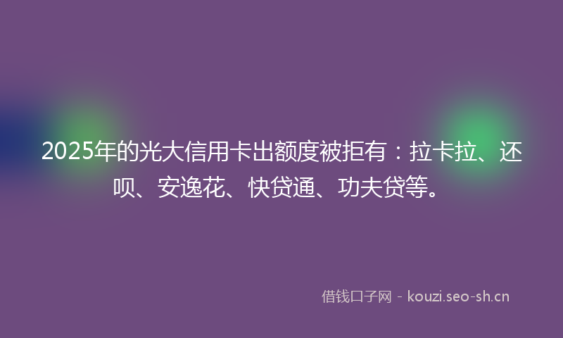 2025年的光大信用卡出额度被拒有：拉卡拉、还呗、安逸花、快贷通、功夫贷等。