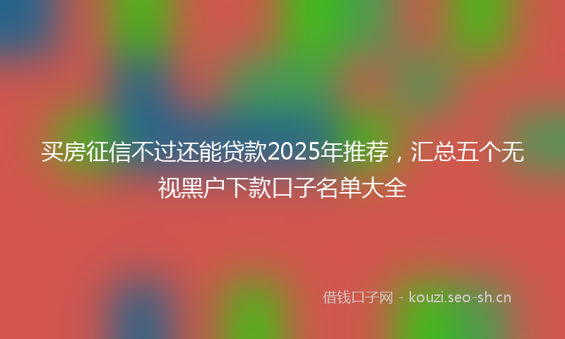 买房征信不过还能贷款2025年推荐，汇总五个无视黑户下款口子名单大全