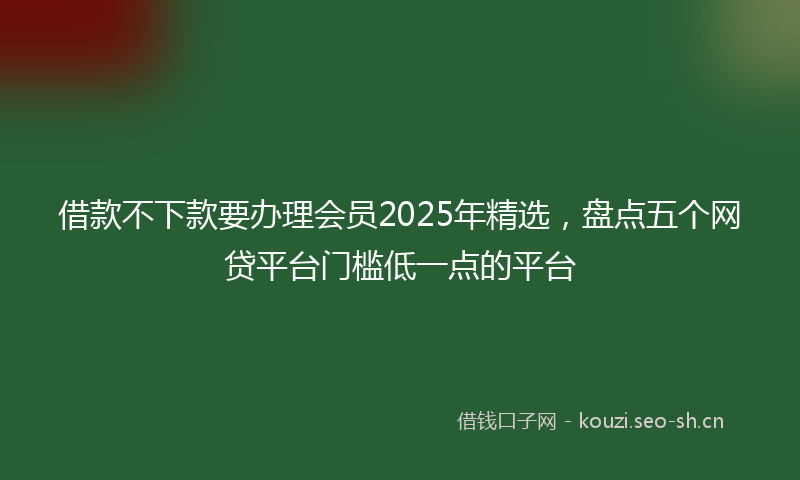 借款不下款要办理会员2025年精选,盘点五个网贷平台门槛低一点的平台