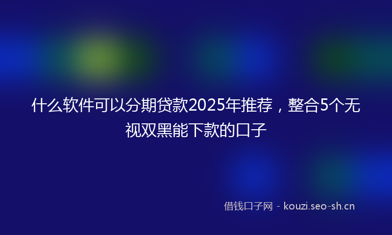 什么软件可以分期贷款2025年推荐，整合5个无视双黑能下款的口子