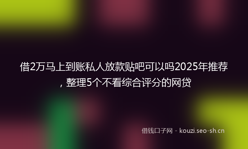 借2万马上到账私人放款贴吧可以吗2025年推荐，整理5个不看综合评分的网贷