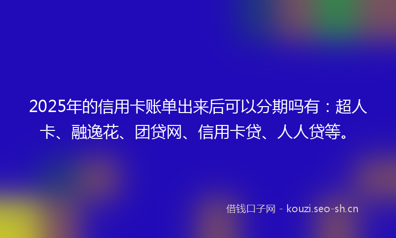 2025年的信用卡账单出来后可以分期吗有：超人卡、融逸花、团贷网、信用卡贷、人人贷等。