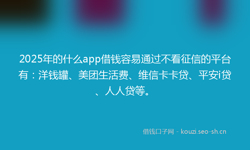 2025年的什么app借钱容易通过不看征信的平台有：洋钱罐、美团生活费、维信卡卡贷、平安i贷、人人贷等。