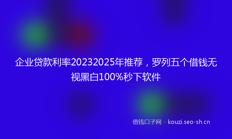 企业贷款利率20232025年推荐，罗列五个借钱无视黑白100%秒下软件
