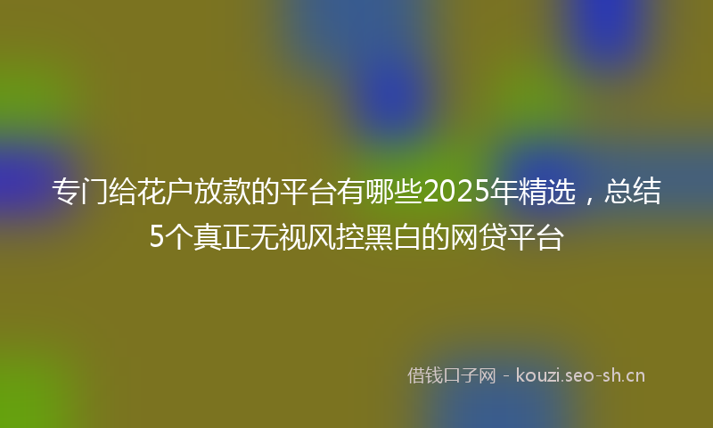 专门给花户放款的平台有哪些2025年精选，总结5个真正无视风控黑白的网贷平台
