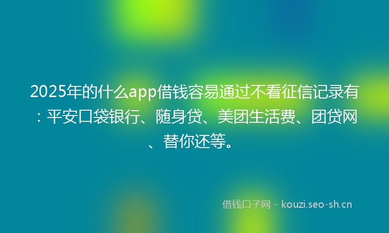 2025年的什么app借钱容易通过不看征信记录有：平安口袋银行、随身贷、美团生活费、团贷网、替你还等。
