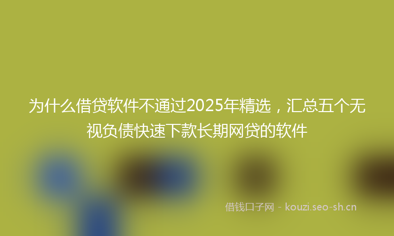 为什么借贷软件不通过2025年精选,汇总五个无视负债快速下款长期网贷的软件