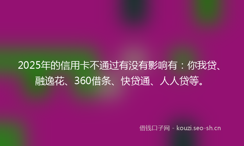 2025年的信用卡不通过有没有影响有：你我贷、融逸花、360借条、快贷通、人人贷等。