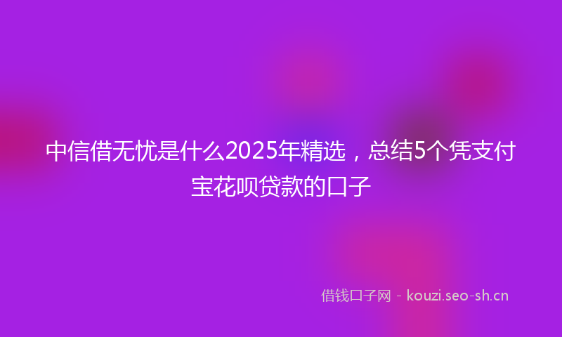 中信借无忧是什么2025年精选，总结5个凭支付宝花呗贷款的口子