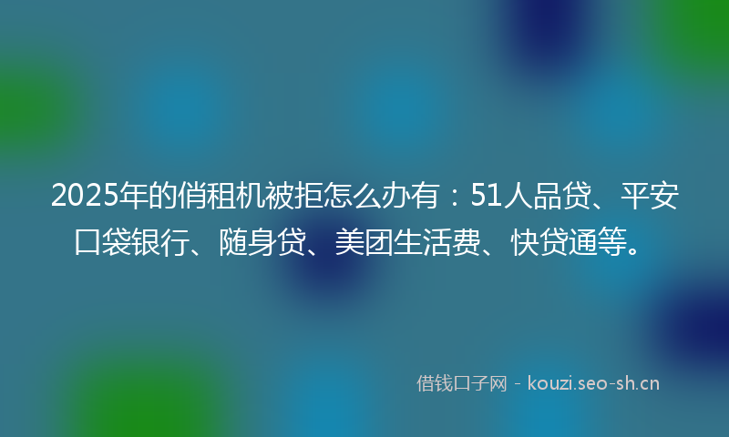 2025年的俏租机被拒怎么办有：51人品贷、平安口袋银行、随身贷、美团生活费、快贷通等。