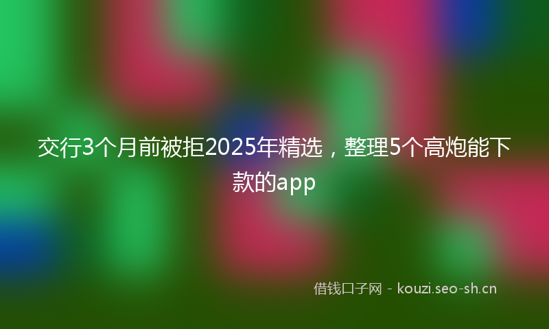 交行3个月前被拒2025年精选，整理5个高炮能下款的app