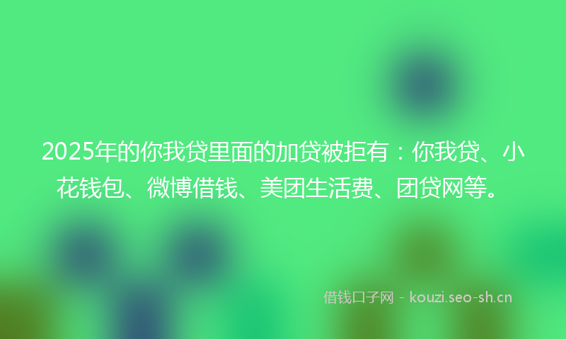 2025年的你我贷里面的加贷被拒有：你我贷、小花钱包、微博借钱、美团生活费、团贷网等。