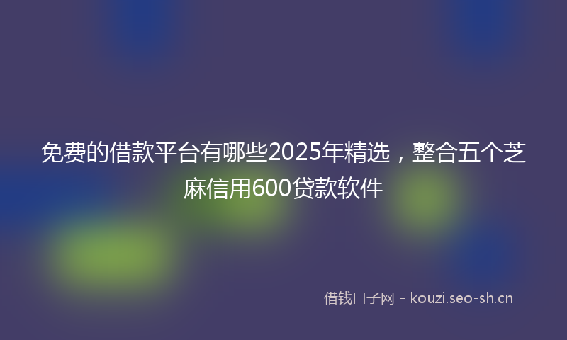 免费的借款平台有哪些2025年精选,整合五个芝麻信用600贷款软件