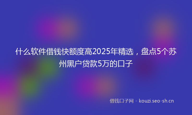 什么软件借钱快额度高2025年精选，盘点5个苏州黑户贷款5万的口子