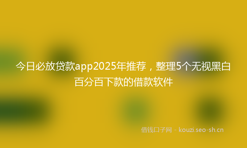 今日必放贷款app2025年推荐，整理5个无视黑白百分百下款的借款软件
