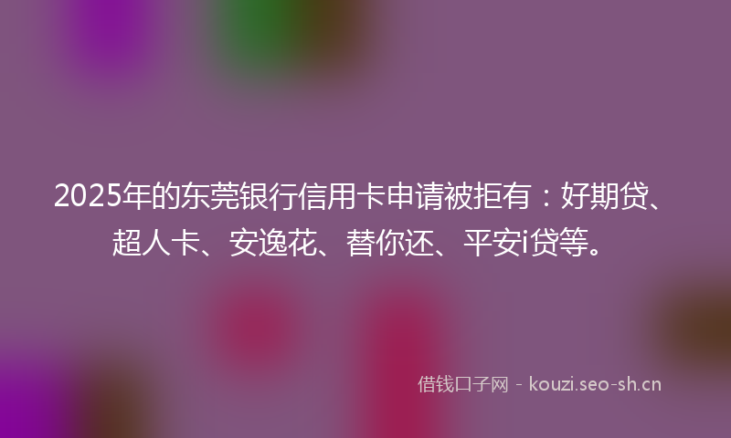 2025年的东莞银行信用卡申请被拒有:好期贷、超人卡、安逸花、替你还、平安i贷等。